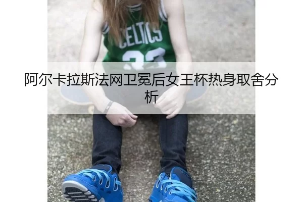 阿尔卡拉斯法网卫冕后女王杯热身取舍分析